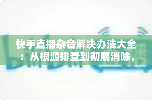 快手直播杂音解决办法大全：从根源排查到彻底消除，让您的直播间音质焕然一新