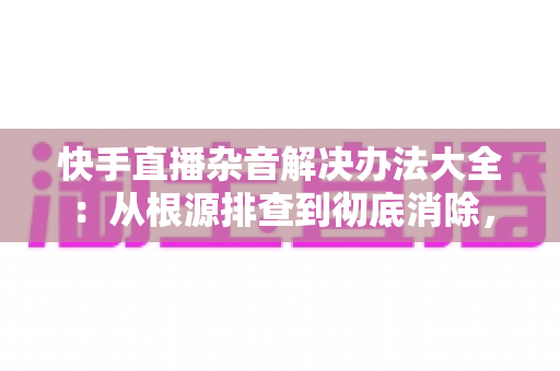 快手直播杂音解决办法大全：从根源排查到彻底消除，让您的直播间音质焕然一新