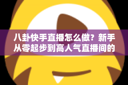 八卦快手直播怎么做？新手从零起步到高人气直播间的完整实战攻略