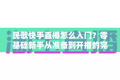 民歌快手直播怎么入门?零基础新手从准备到开播的完整实战指南 民歌快手直播怎么入门?零基础新手从准备到开播的完整实战指南