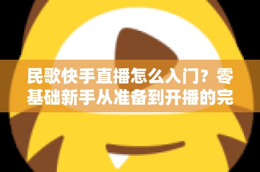 民歌快手直播怎么入门?零基础新手从准备到开播的完整实战指南 民歌快手直播怎么入门?零基础新手从准备到开播的完整实战指南