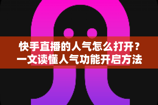 快手直播的人气怎么打开？一文读懂人气功能开启方法与人气提升全攻略