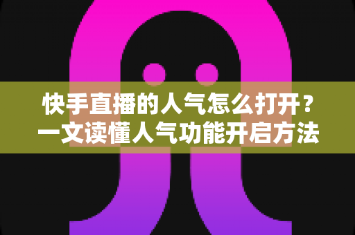 快手直播的人气怎么打开？一文读懂人气功能开启方法与人气提升全攻略