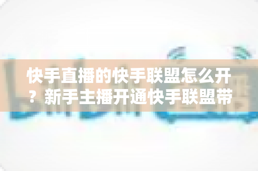 快手直播的快手联盟怎么开？新手主播开通快手联盟带货全流程详解