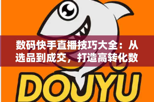 数码快手直播技巧大全:从选品到成交,打造高转化数码直播间的实战指南 数码快手直播技巧大全:从选品到成交,打造高转化数码直播间的实战指南