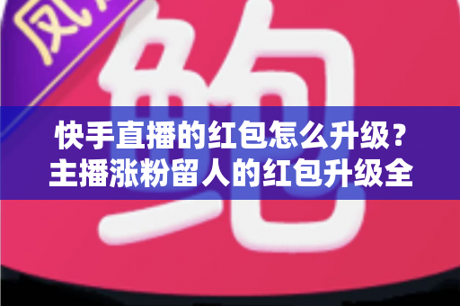 快手直播的红包怎么升级？主播涨粉留人的红包升级全攻略与实操技巧