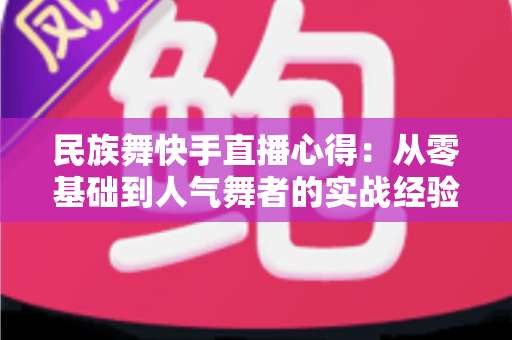民族舞快手直播心得：从零基础到人气舞者的实战经验与涨粉变现全攻略