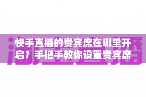 快手直播的贵宾席在哪里开启？手把手教你设置贵宾席，打造高人气直播间的完整指南