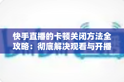 快手直播的卡顿关闭方法全攻略：彻底解决观看与开播卡顿的实用技巧大全