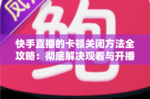 快手直播的卡顿关闭方法全攻略：彻底解决观看与开播卡顿的实用技巧大全