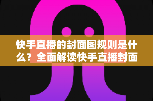 快手直播的封面图规则是什么？全面解读快手直播封面规范、避坑指南与优化技巧
