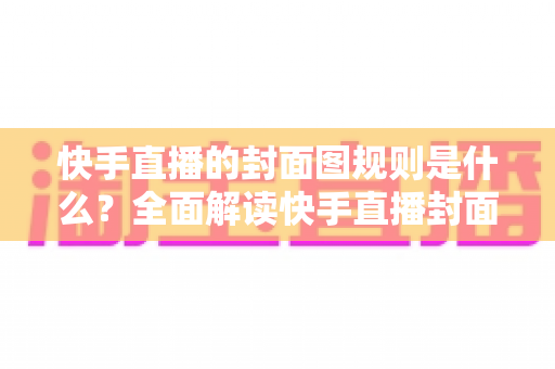 快手直播的封面图规则是什么？全面解读快手直播封面规范、避坑指南与优化技巧