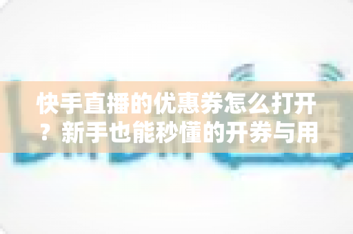 快手直播的优惠券怎么打开？新手也能秒懂的开券与用券全攻略