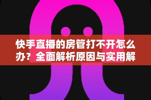 快手直播的房管打不开怎么办?全面解析原因与实用解决方法 快手直播的房管打不开怎么办?全面解析原因与实用解决方法