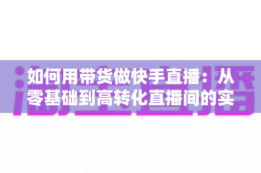 如何用带货做快手直播:从零基础到高转化直播间的实战全攻略 如何用带货做快手直播:从零基础到高转化直播间的实战全攻略