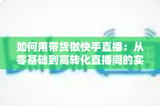 如何用带货做快手直播:从零基础到高转化直播间的实战全攻略 如何用带货做快手直播:从零基础到高转化直播间的实战全攻略