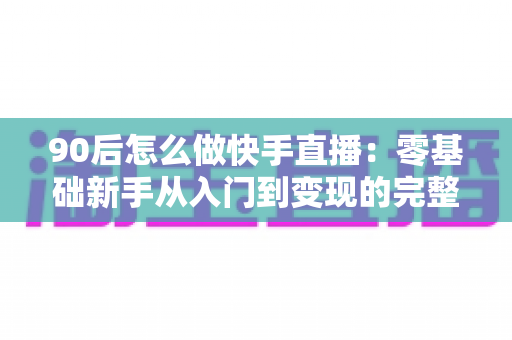 90后怎么做快手直播:零基础新手从入门到变现的完整实战指南 90后怎么做快手直播:零基础新手从入门到变现的完整实战指南