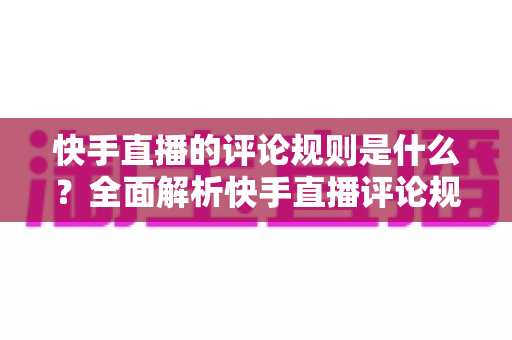 快手直播的评论规则是什么？全面解析快手直播评论规范、禁言机制与合规互动指南