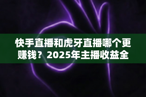 快手直播和虎牙直播哪个更赚钱?2025年主播收益全面对比与平台选择指南 快手直播和虎牙直播哪个更赚钱?2025年主播收益全面对比与平台选择指南
