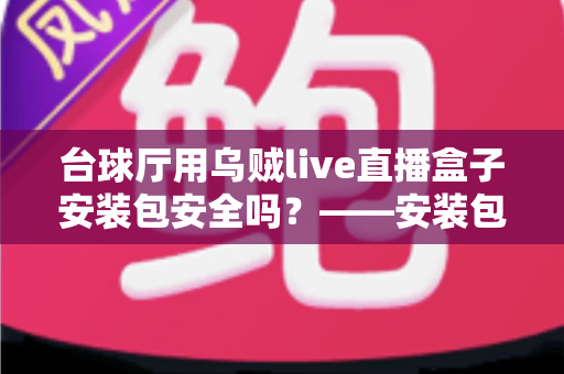 台球厅用乌贼live直播盒子安装包安全吗？——安装包安全性深度解析、下载避坑指南与合规使用建议