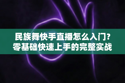 民族舞快手直播怎么入门?零基础快速上手的完整实战指南 民族舞快手直播怎么入门?零基础快速上手的完整实战指南