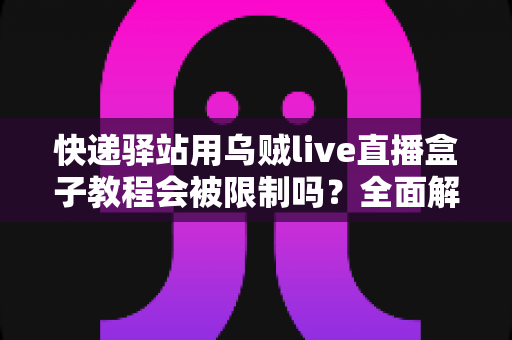 快递驿站用乌贼live直播盒子教程会被限制吗?全面解析使用规范与避坑指南 快递驿站用乌贼live直播盒子教程会被限制吗?全面解析使用规范与避坑指南