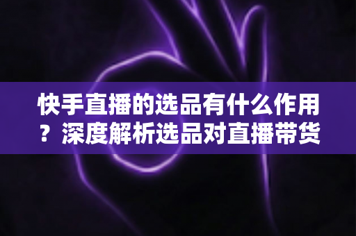 快手直播的选品有什么作用?深度解析选品对直播带货成败的核心价值与实战策略 快手直播的选品有什么作用?深度解析选品对直播带货成败的核心价值与实战策略