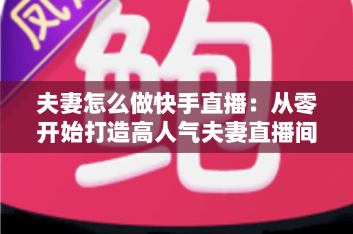 夫妻怎么做快手直播:从零开始打造高人气夫妻直播间的完整运营指南 夫妻怎么做快手直播:从零开始打造高人气夫妻直播间的完整运营指南