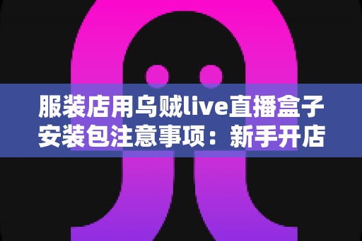 服装店用乌贼live直播盒子安装包注意事项:新手开店直播前必读的完整避坑指南 服装店用乌贼live直播盒子安装包注意事项:新手开店直播前必读的完整避坑指南