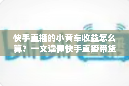 快手直播的小黄车收益怎么算？一文读懂快手直播带货收益计算规则与提现流程
