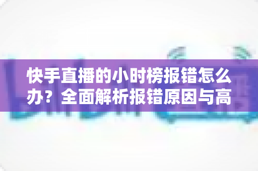 快手直播的小时榜报错怎么办?全面解析报错原因与高效解决方法指南 快手直播的小时榜报错怎么办?全面解析报错原因与高效解决方法指南