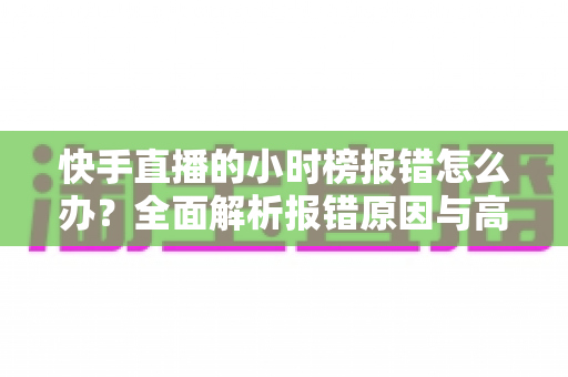 快手直播的小时榜报错怎么办?全面解析报错原因与高效解决方法指南 快手直播的小时榜报错怎么办?全面解析报错原因与高效解决方法指南