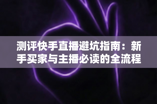 测评快手直播避坑指南:新手买家与主播必读的全流程避雷实战手册 测评快手直播避坑指南:新手买家与主播必读的全流程避雷实战手册