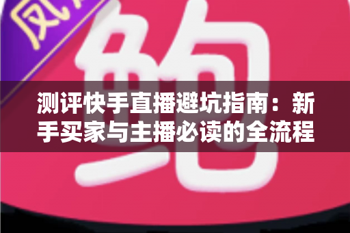 测评快手直播避坑指南：新手买家与主播必读的全流程避雷实战手册