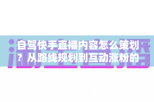 自驾快手直播内容怎么策划?从路线规划到互动涨粉的完整实战指南 自驾快手直播内容怎么策划?从路线规划到互动涨粉的完整实战指南