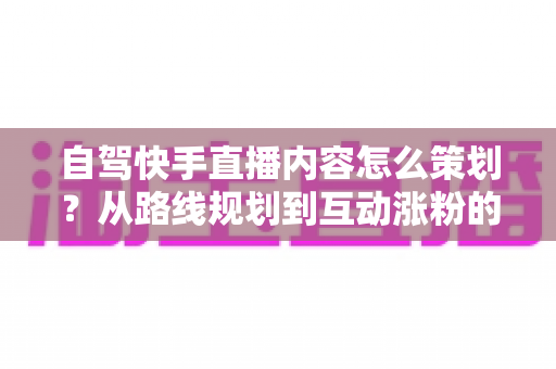 自驾快手直播内容怎么策划?从路线规划到互动涨粉的完整实战指南 自驾快手直播内容怎么策划?从路线规划到互动涨粉的完整实战指南