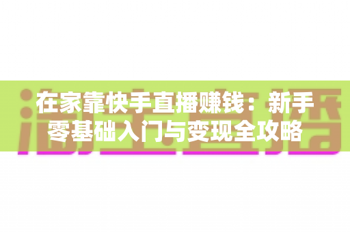 在家靠快手直播赚钱：新手零基础入门与变现全攻略