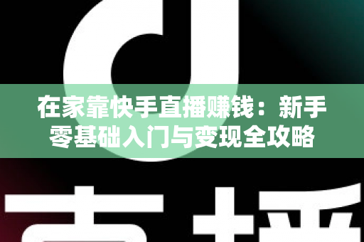 在家靠快手直播赚钱：新手零基础入门与变现全攻略