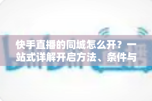 快手直播的同城怎么开?一站式详解开启方法、条件与技巧的实用指南 快手直播的同城怎么开?一站式详解开启方法、条件与技巧的实用指南