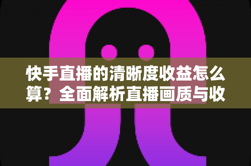 快手直播的清晰度收益怎么算?全面解析直播画质与收益之间的深层关系与提升技巧 快手直播的清晰度收益怎么算?全面解析直播画质与收益之间的深层关系与提升技巧