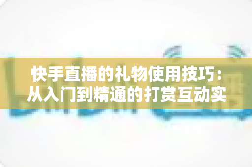 快手直播的礼物使用技巧:从入门到精通的打赏互动实战全攻略 快手直播的礼物使用技巧:从入门到精通的打赏互动实战全攻略