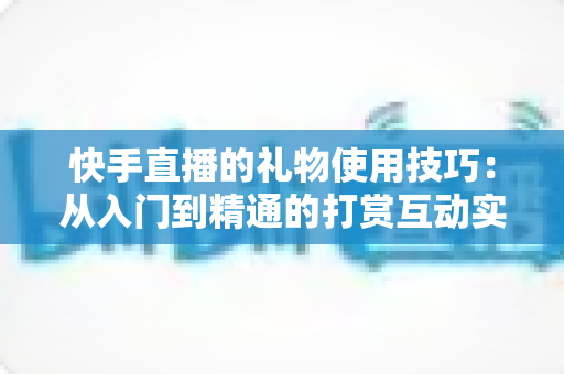 快手直播的礼物使用技巧:从入门到精通的打赏互动实战全攻略 快手直播的礼物使用技巧:从入门到精通的打赏互动实战全攻略