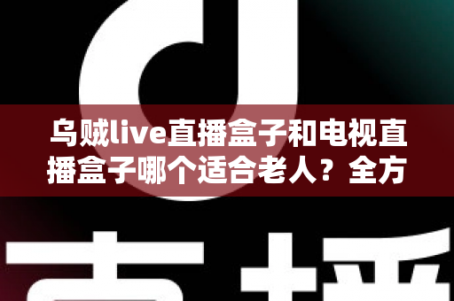 乌贼live直播盒子和电视直播盒子哪个适合老人?全方位深度对比与贴心选购指南,让长辈告别电视烦恼! 乌贼live直播盒子和电视直播盒子哪个适合老人?全方位深度对比与贴心选购指南,让长辈告别电视烦恼!