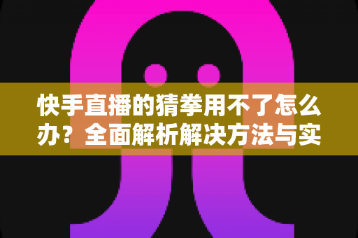 快手直播的猜拳用不了怎么办？全面解析解决方法与实用技巧，助您快速恢复互动游戏功能