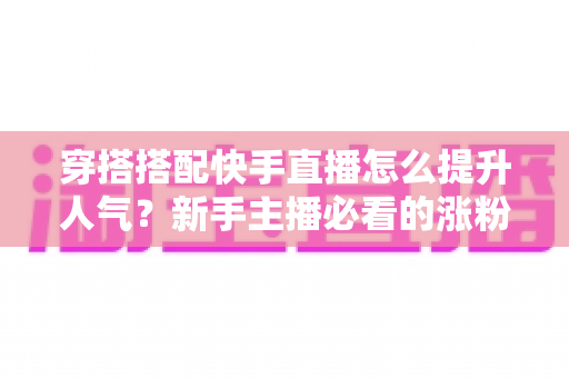 穿搭搭配快手直播怎么提升人气?新手主播必看的涨粉实战攻略 穿搭搭配快手直播怎么提升人气?新手主播必看的涨粉实战攻略