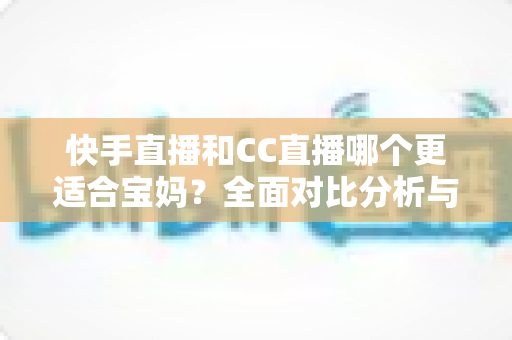 快手直播和CC直播哪个更适合宝妈?全面对比分析与平台选择指南 快手直播和CC直播哪个更适合宝妈?全面对比分析与平台选择指南