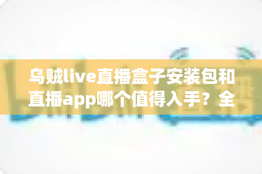 乌贼live直播盒子安装包和直播app哪个值得入手?全方位对比分析助你轻松做出最佳选择 乌贼live直播盒子安装包和直播app哪个值得入手?全方位对比分析助你轻松做出最佳选择