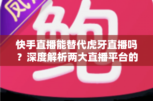 快手直播能替代虎牙直播吗?深度解析两大直播平台的用户、内容与未来竞争格局 快手直播能替代虎牙直播吗?深度解析两大直播平台的用户、内容与未来竞争格局