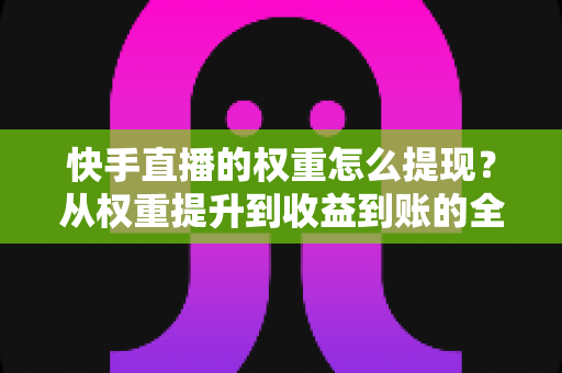 快手直播的权重怎么提现？从权重提升到收益到账的全流程实战指南
