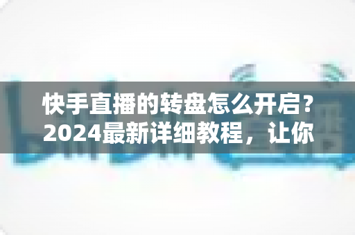 快手直播的转盘怎么开启?2024最新详细教程,让你轻松玩转直播间幸运互动 快手直播的转盘怎么开启?2024最新详细教程,让你轻松玩转直播间幸运互动
